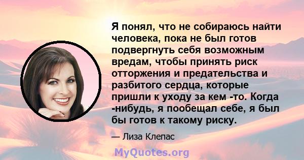 Я понял, что не собираюсь найти человека, пока не был готов подвергнуть себя возможным вредам, чтобы принять риск отторжения и предательства и разбитого сердца, которые пришли к уходу за кем -то. Когда -нибудь, я