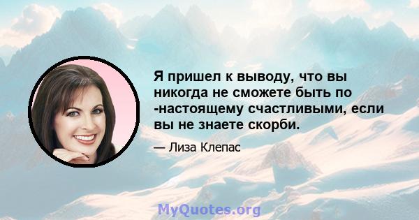 Я пришел к выводу, что вы никогда не сможете быть по -настоящему счастливыми, если вы не знаете скорби.