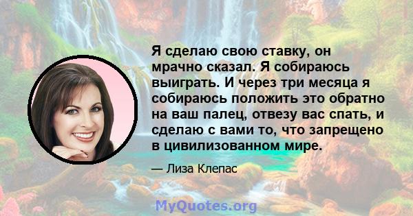 Я сделаю свою ставку, он мрачно сказал. Я собираюсь выиграть. И через три месяца я собираюсь положить это обратно на ваш палец, отвезу вас спать, и сделаю с вами то, что запрещено в цивилизованном мире.