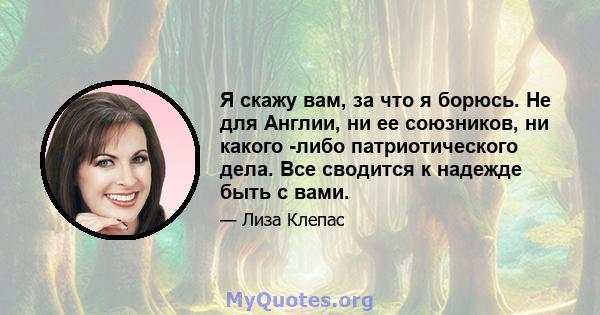 Я скажу вам, за что я борюсь. Не для Англии, ни ее союзников, ни какого -либо патриотического дела. Все сводится к надежде быть с вами.