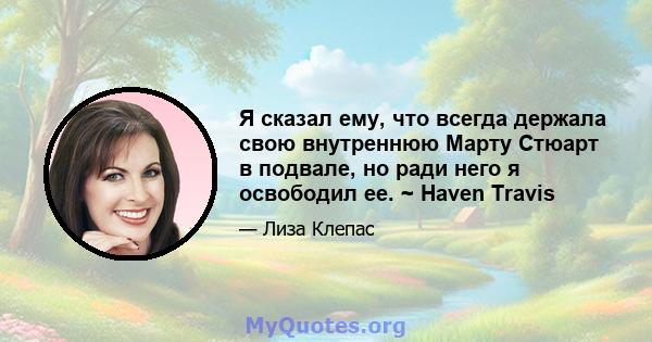 Я сказал ему, что всегда держала свою внутреннюю Марту Стюарт в подвале, но ради него я освободил ее. ~ Haven Travis