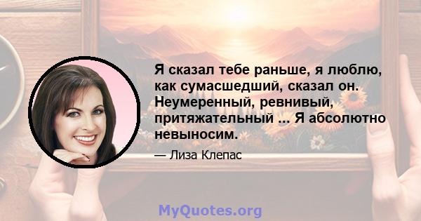 Я сказал тебе раньше, я люблю, как сумасшедший, сказал он. Неумеренный, ревнивый, притяжательный ... Я абсолютно невыносим.