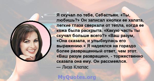 Я скучал по тебе, Себастьян. «Ты, любишь?» Он записал кнопки ее халата, легкие глаза сверкали от тепла, когда ее кожа была раскрыта. «Какую часть ты скучал больше всего?» «Ваш разум, «Она сказала, и улыбнулась его