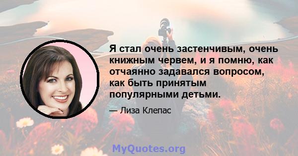 Я стал очень застенчивым, очень книжным червем, и я помню, как отчаянно задавался вопросом, как быть принятым популярными детьми.