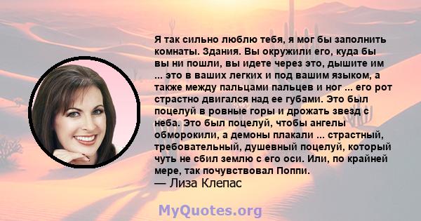 Я так сильно люблю тебя, я мог бы заполнить комнаты. Здания. Вы окружили его, куда бы вы ни пошли, вы идете через это, дышите им ... это в ваших легких и под вашим языком, а также между пальцами пальцев и ног ... его