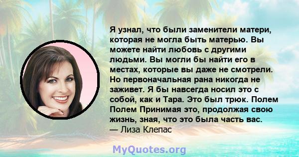 Я узнал, что были заменители матери, которая не могла быть матерью. Вы можете найти любовь с другими людьми. Вы могли бы найти его в местах, которые вы даже не смотрели. Но первоначальная рана никогда не заживет. Я бы