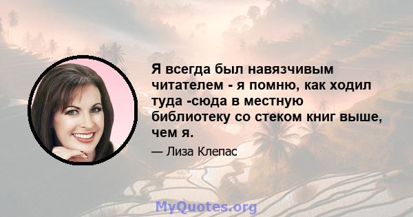 Я всегда был навязчивым читателем - я помню, как ходил туда -сюда в местную библиотеку со стеком книг выше, чем я.