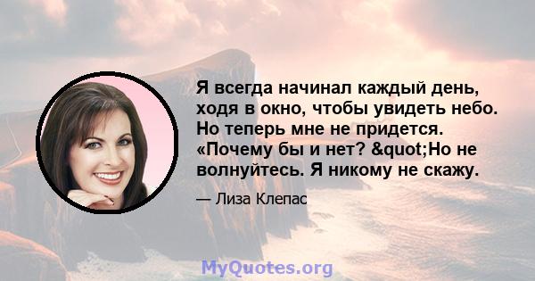 Я всегда начинал каждый день, ходя в окно, чтобы увидеть небо. Но теперь мне не придется. «Почему бы и нет? "Но не волнуйтесь. Я никому не скажу.