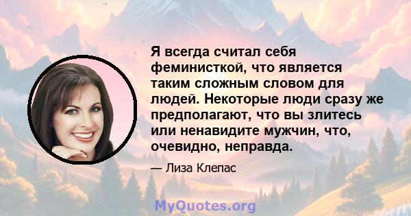 Я всегда считал себя феминисткой, что является таким сложным словом для людей. Некоторые люди сразу же предполагают, что вы злитесь или ненавидите мужчин, что, очевидно, неправда.