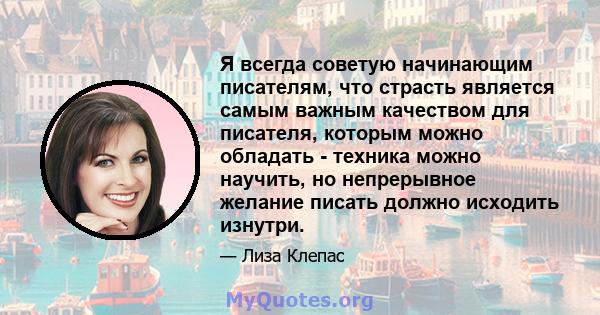 Я всегда советую начинающим писателям, что страсть является самым важным качеством для писателя, которым можно обладать - техника можно научить, но непрерывное желание писать должно исходить изнутри.