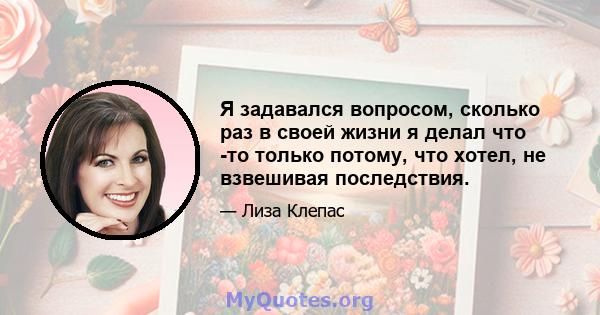 Я задавался вопросом, сколько раз в своей жизни я делал что -то только потому, что хотел, не взвешивая последствия.