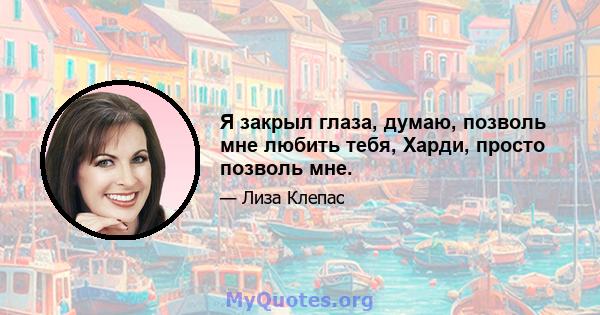 Я закрыл глаза, думаю, позволь мне любить тебя, Харди, просто позволь мне.