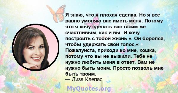 Я знаю, что я плохая сделка. Но я все равно умоляю вас иметь меня. Потому что я хочу сделать вас таким же счастливым, как и вы. Я хочу построить с тобой жизнь ». Он боролся, чтобы удержать свой голос.« Пожалуйста,