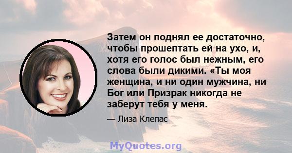 Затем он поднял ее достаточно, чтобы прошептать ей на ухо, и, хотя его голос был нежным, его слова были дикими. «Ты моя женщина, и ни один мужчина, ни Бог или Призрак никогда не заберут тебя у меня.