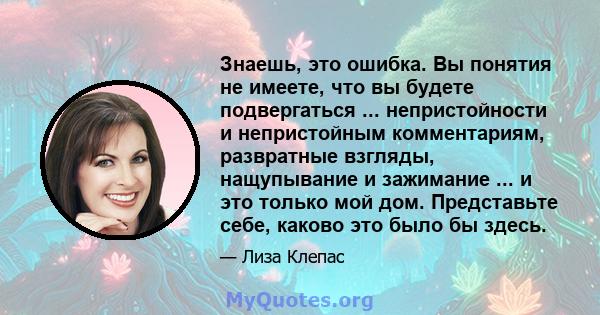 Знаешь, это ошибка. Вы понятия не имеете, что вы будете подвергаться ... непристойности и непристойным комментариям, развратные взгляды, нащупывание и зажимание ... и это только мой дом. Представьте себе, каково это