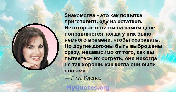 Знакомства - это как попытка приготовить еду из остатков. Некоторые остатки на самом деле поправляются, когда у них было немного времени, чтобы созревать. Но другие должны быть выброшены сразу, независимо от того, как