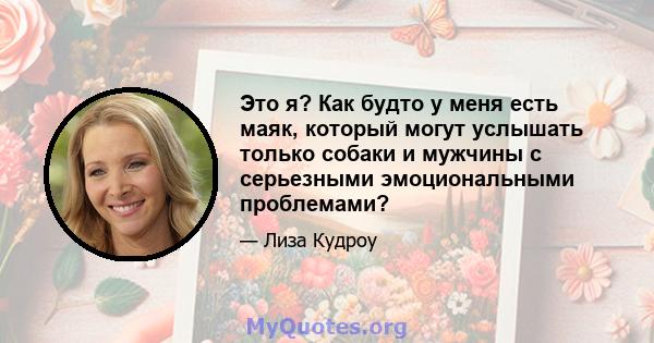 Это я? Как будто у меня есть маяк, который могут услышать только собаки и мужчины с серьезными эмоциональными проблемами?