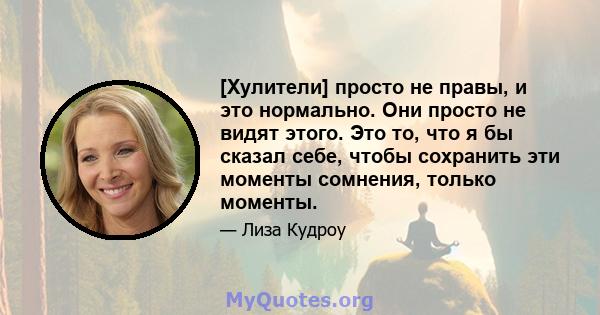 [Хулители] просто не правы, и это нормально. Они просто не видят этого. Это то, что я бы сказал себе, чтобы сохранить эти моменты сомнения, только моменты.