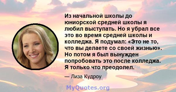 Из начальной школы до юниорской средней школы я любил выступать. Но я убрал все это во время средней школы и колледжа. Я подумал: «Это не то, что вы делаете со своей жизнью». Но потом я был вынужден попробовать это