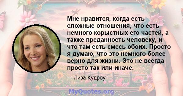 Мне нравится, когда есть сложные отношения, что есть немного корыстных его частей, а также преданность человеку, и что там есть смесь обоих. Просто я думаю, что это немного более верно для жизни. Это не всегда просто