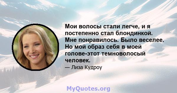 Мои волосы стали легче, и я постепенно стал блондинкой. Мне понравилось. Было веселее. Но мой образ себя в моей голове-этот темноволосый человек.