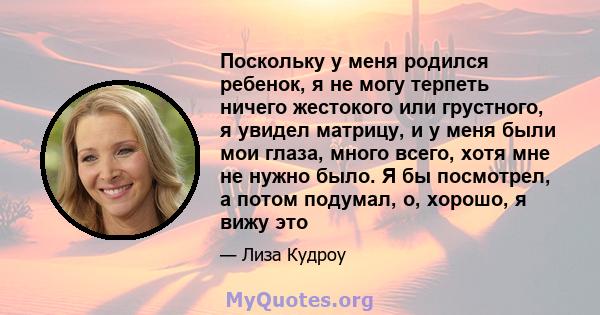 Поскольку у меня родился ребенок, я не могу терпеть ничего жестокого или грустного, я увидел матрицу, и у меня были мои глаза, много всего, хотя мне не нужно было. Я бы посмотрел, а потом подумал, о, хорошо, я вижу это