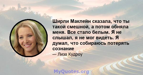 Ширли Маклейн сказала, что ты такой смешной, а потом обняла меня. Все стало белым. Я не слышал, я не мог видеть. Я думал, что собираюсь потерять сознание