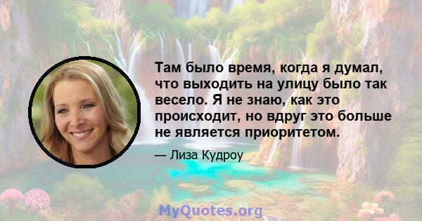 Там было время, когда я думал, что выходить на улицу было так весело. Я не знаю, как это происходит, но вдруг это больше не является приоритетом.