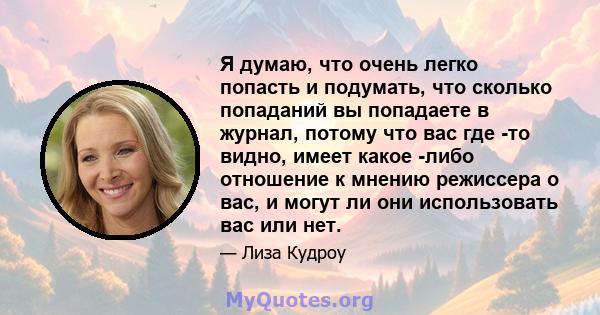 Я думаю, что очень легко попасть и подумать, что сколько попаданий вы попадаете в журнал, потому что вас где -то видно, имеет какое -либо отношение к мнению режиссера о вас, и могут ли они использовать вас или нет.