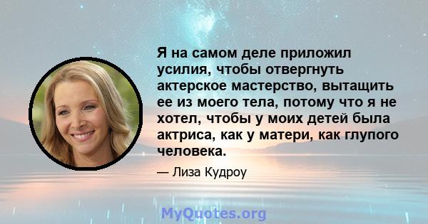 Я на самом деле приложил усилия, чтобы отвергнуть актерское мастерство, вытащить ее из моего тела, потому что я не хотел, чтобы у моих детей была актриса, как у матери, как глупого человека.