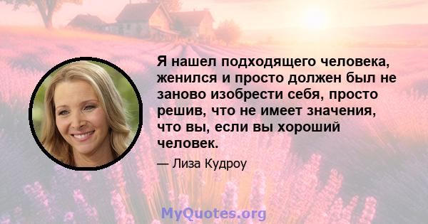 Я нашел подходящего человека, женился и просто должен был не заново изобрести себя, просто решив, что не имеет значения, что вы, если вы хороший человек.