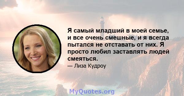 Я самый младший в моей семье, и все очень смешные, и я всегда пытался не отставать от них. Я просто любил заставлять людей смеяться.