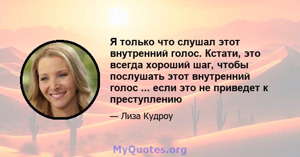 Я только что слушал этот внутренний голос. Кстати, это всегда хороший шаг, чтобы послушать этот внутренний голос ... если это не приведет к преступлению