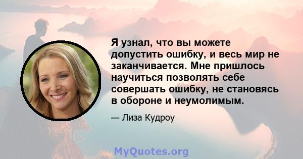 Я узнал, что вы можете допустить ошибку, и весь мир не заканчивается. Мне пришлось научиться позволять себе совершать ошибку, не становясь в обороне и неумолимым.