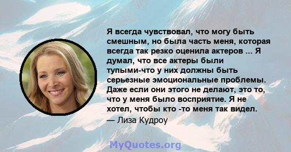 Я всегда чувствовал, что могу быть смешным, но была часть меня, которая всегда так резко оценила актеров ... Я думал, что все актеры были тупыми-что у них должны быть серьезные эмоциональные проблемы. Даже если они