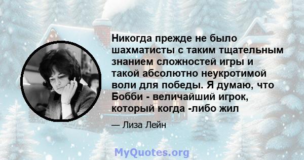 Никогда прежде не было шахматисты с таким тщательным знанием сложностей игры и такой абсолютно неукротимой воли для победы. Я думаю, что Бобби - величайший игрок, который когда -либо жил