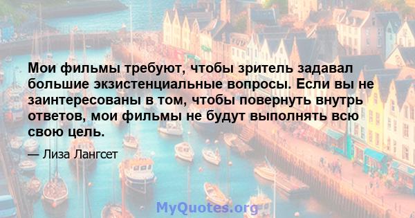 Мои фильмы требуют, чтобы зритель задавал большие экзистенциальные вопросы. Если вы не заинтересованы в том, чтобы повернуть внутрь ответов, мои фильмы не будут выполнять всю свою цель.