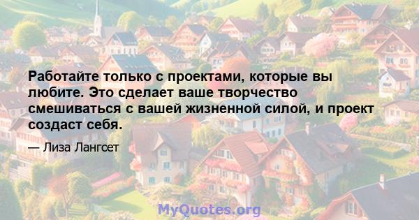 Работайте только с проектами, которые вы любите. Это сделает ваше творчество смешиваться с вашей жизненной силой, и проект создаст себя.