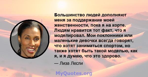 Большинство людей дополняют меня за поддержание моей женственности, пока я на корте. Людям нравится тот факт, что я моделировал. Мои поклонники или маленькие девочки всегда говорят, что хотят заниматься спортом, но