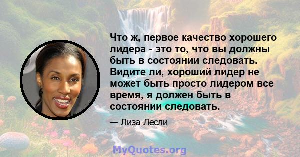 Что ж, первое качество хорошего лидера - это то, что вы должны быть в состоянии следовать. Видите ли, хороший лидер не может быть просто лидером все время, я должен быть в состоянии следовать.