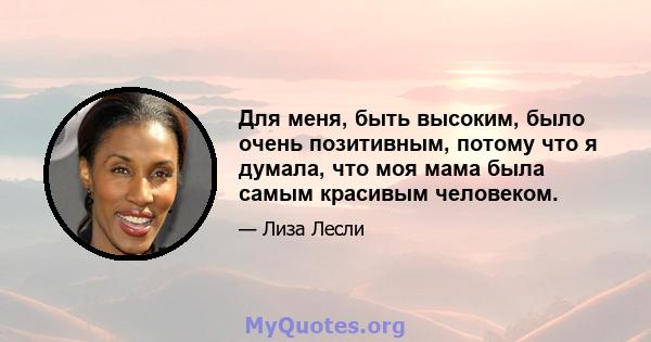 Для меня, быть высоким, было очень позитивным, потому что я думала, что моя мама была самым красивым человеком.