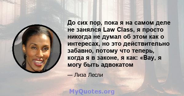 До сих пор, пока я на самом деле не занялся Law Class, я просто никогда не думал об этом как о интересах, но это действительно забавно, потому что теперь, когда я в законе, я как: «Вау, я могу быть адвокатом