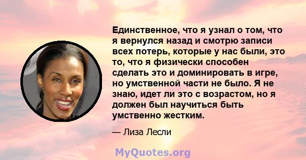 Единственное, что я узнал о том, что я вернулся назад и смотрю записи всех потерь, которые у нас были, это то, что я физически способен сделать это и доминировать в игре, но умственной части не было. Я не знаю, идет ли