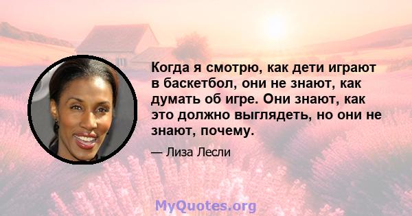 Когда я смотрю, как дети играют в баскетбол, они не знают, как думать об игре. Они знают, как это должно выглядеть, но они не знают, почему.