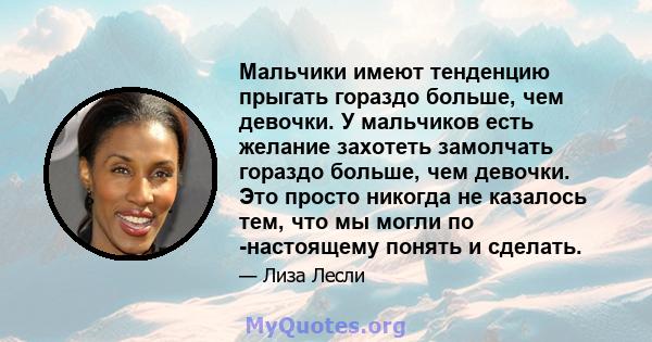 Мальчики имеют тенденцию прыгать гораздо больше, чем девочки. У мальчиков есть желание захотеть замолчать гораздо больше, чем девочки. Это просто никогда не казалось тем, что мы могли по -настоящему понять и сделать.