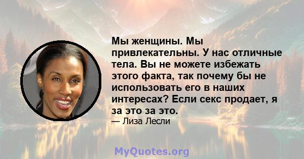 Мы женщины. Мы привлекательны. У нас отличные тела. Вы не можете избежать этого факта, так почему бы не использовать его в наших интересах? Если секс продает, я за это за это.