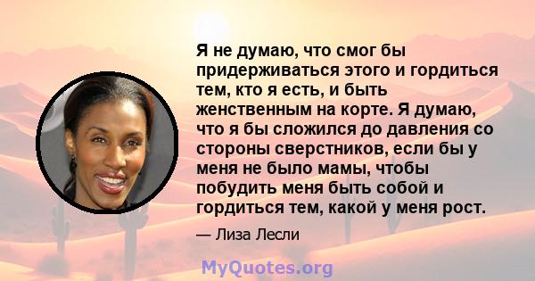 Я не думаю, что смог бы придерживаться этого и гордиться тем, кто я есть, и быть женственным на корте. Я думаю, что я бы сложился до давления со стороны сверстников, если бы у меня не было мамы, чтобы побудить меня быть 