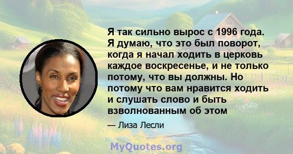 Я так сильно вырос с 1996 года. Я думаю, что это был поворот, когда я начал ходить в церковь каждое воскресенье, и не только потому, что вы должны. Но потому что вам нравится ходить и слушать слово и быть взволнованным