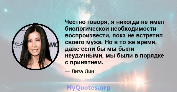 Честно говоря, я никогда не имел биологической необходимости воспроизвести, пока не встретил своего мужа. Но в то же время, даже если бы мы были неудачными, мы были в порядке с принятием.