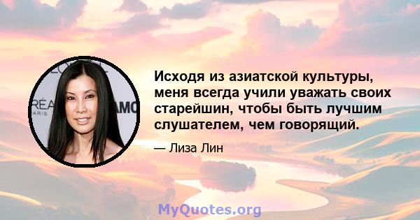 Исходя из азиатской культуры, меня всегда учили уважать своих старейшин, чтобы быть лучшим слушателем, чем говорящий.